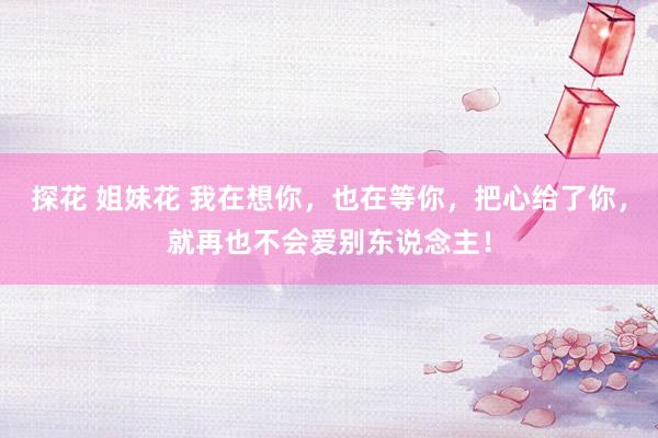 探花 姐妹花 我在想你，也在等你，把心给了你，就再也不会爱别东说念主！
