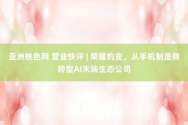 亚洲桃色网 营业快评 | 荣耀豹变，从手机制造商转型AI末端生态公司
