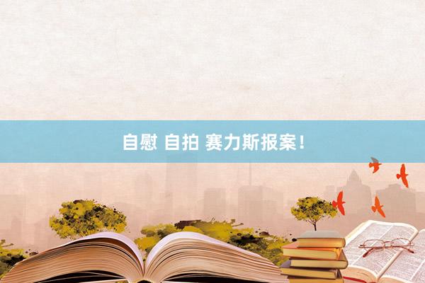 自慰 自拍 赛力斯报案！