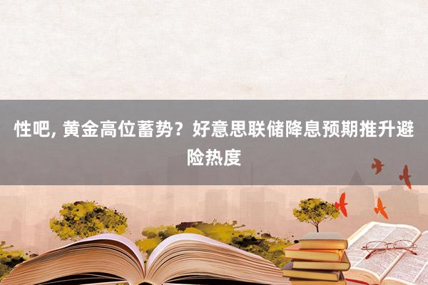 性吧， 黄金高位蓄势？好意思联储降息预期推升避险热度