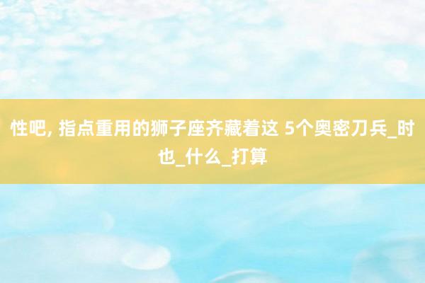 性吧， 指点重用的狮子座齐藏着这 5个奥密刀兵_时也_什么_打算