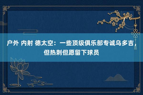 户外 内射 德太空：一些顶级俱乐部专诚乌多吉，但热刺但愿留下球员