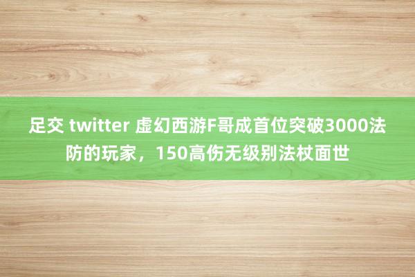 足交 twitter 虚幻西游F哥成首位突破3000法防的玩家，150高伤无级别法杖面世
