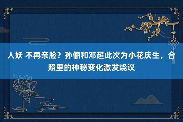 人妖 不再亲脸？孙俪和邓超此次为小花庆生，合照里的神秘变化激发烧议