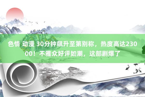 色情 动漫 30分钟飙升至第别称，热度高达23000！不雅众好评如潮，这部剧爆了