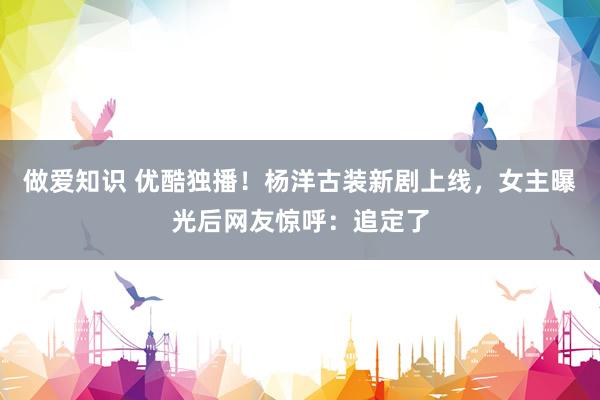 做爱知识 优酷独播！杨洋古装新剧上线，女主曝光后网友惊呼：追定了