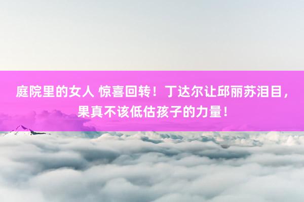 庭院里的女人 惊喜回转！丁达尔让邱丽苏泪目，果真不该低估孩子的力量！