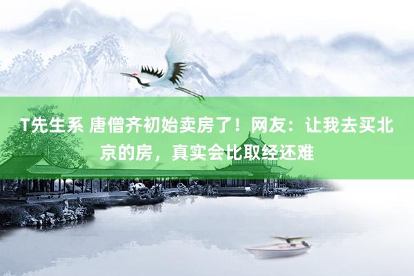 T先生系 唐僧齐初始卖房了！网友：让我去买北京的房，真实会比取经还难