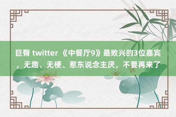巨臀 twitter 《中餐厅9》最败兴的3位嘉宾，无趣、无梗、惹东说念主厌，不要再来了